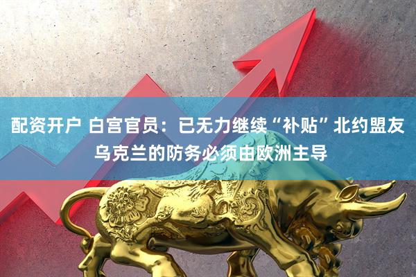 配资开户 白宫官员：已无力继续“补贴”北约盟友 乌克兰的防务必须由欧洲主导