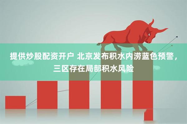 提供炒股配资开户 北京发布积水内涝蓝色预警，三区存在局部积水风险