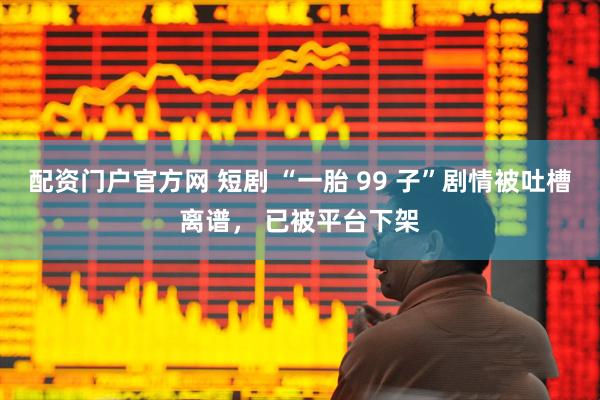 配资门户官方网 短剧 “一胎 99 子”剧情被吐槽离谱， 已被平台下架