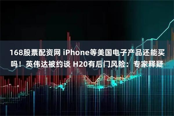 168股票配资网 iPhone等美国电子产品还能买吗！英伟达被约谈 H20有后门风险：专家释疑